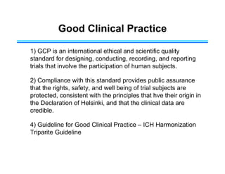 Good Clinical Practice
1) GCP is an international ethical and scientific quality
standard for designing, conducting, recording, and reporting
trials that involve the participation of human subjects.
2) Compliance with this standard provides public assurance
that the rights, safety, and well being of trial subjects are
protected, consistent with the principles that hve their origin in
the Declaration of Helsinki, and that the clinical data are
credible.
4) Guideline for Good Clinical Practice – ICH Harmonization
Triparite Guideline
 