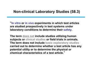 Non-clinical Laboratory Studies (58.3)
“In vitro or in vivo experiments in which test articles
are studied prospectively in test systems under
laboratory conditions to determine their safety.
The term does not include studies utilizing human
subjects or clinical studies or field trials in animals.
The term does not include basic exploratory studies
carried out to determine whether a test article has any
potential utility or to determine the physical or
chemical characteristics of a test article.”
 