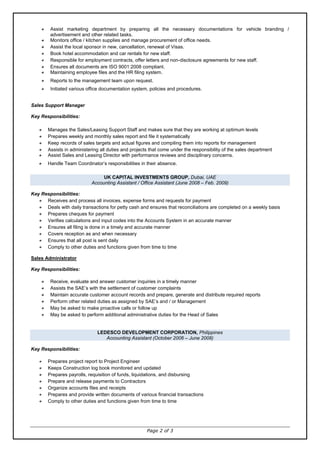 Page 2 of 3
Assist marketing department by preparing all the necessary documentations for vehicle branding /
advertisement and other related tasks.
Monitors office / kitchen supplies and manage procurement of office needs.
Assist the local sponsor in new, cancellation, renewal of Visas.
Book hotel accommodation and car rentals for new staff.
Responsible for employment contracts, offer letters and non-disclosure agreements for new staff.
Ensures all documents are ISO 9001:2008 compliant.
Maintaining employee files and the HR filing system.
Reports to the management team upon request.
Initiated various office documentation system, policies and procedures.
Sales Support Manager
Key Responsibilities:
Manages the Sales/Leasing Support Staff and makes sure that they are working at optimum levels
Prepares weekly and monthly sales report and file it systematically
Keep records of sales targets and actual figures and compiling them into reports for management
Assists in administering all duties and projects that come under the responsibility of the sales department
Assist Sales and Leasing Director with performance reviews and disciplinary concerns.
Handle Team Coordinator’s responsibilities in their absence.
UK CAPITAL INVESTMENTS GROUP, Dubai, UAE
Accounting Assistant / Office Assistant (June 2008 – Feb. 2009)
Key Responsibilities:
Receives and process all invoices, expense forms and requests for payment
Deals with daily transactions for petty cash and ensures that reconciliations are completed on a weekly basis
Prepares cheques for payment
Verifies calculations and input codes into the Accounts System in an accurate manner
Ensures all filing is done in a timely and accurate manner
Covers reception as and when necessary
Ensures that all post is sent daily
Comply to other duties and functions given from time to time
Sales Administrator
Key Responsibilities:
Receive, evaluate and answer customer inquiries in a timely manner
Assists the SAE’s with the settlement of customer complaints
Maintain accurate customer account records and prepare, generate and distribute required reports
Perform other related duties as assigned by SAE’s and / or Management
May be asked to make proactive calls or follow up
May be asked to perform additional administrative duties for the Head of Sales
LEDESCO DEVELOPMENT CORPORATION, Philippines
Accounting Assistant (October 2006 – June 2008)
Key Responsibilities:
Prepares project report to Project Engineer
Keeps Construction log book monitored and updated
Prepares payrolls, requisition of funds, liquidations, and disbursing
Prepare and release payments to Contractors
Organize accounts files and receipts
Prepares and provide written documents of various financial transactions
Comply to other duties and functions given from time to time
 