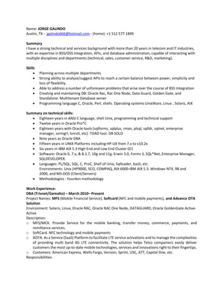 Name: JORGE GALINDO
Austin, TX - jgalindo666@hotmail.com - (home): +1 512 577 1899
Summary
I have a strong technical and services background with more than 20 years in telecom and IT industries,
with an expertise in BSS/OSS Integration, APIs, and database administration; capable of interacting with
multiple disciplines and departments (technical, sales, customer service, R&D, marketing).
Skills
 Planning across multiple departments
 Strong ability to analyze/suggest APIs to reach a certain balance between power, simplicity and
loss of flexibility.
 Able to address a number of unforeseen problems that arise over the course of BSS Integration
 Creating and maintaining DB: Oracle Rac, Rac One Node, Data Guard, Golden Gate, and
Standalone. Multitenant Database server
 Programming language C, Oracle, Perl, shells. Operating systems UnixWare, Linux , Solaris, AIX
Summary on technical skills:
 Eighteen years in ANSI C language, shell Unix, programming and technical support
 Twelve years in Oracle Pro*C
 Eighteen years with Oracle tools (sqlforms, sqlplus, rman, plsql, sqlldr, sqlnet, enterprise
manager, svrmgrl, lsnrctl, etc). TOAD tool. DB SOLO
 Nine years as Oracle DBA
 Fifteen years in UNIX Platforms including HP-UX from 7.x to v10.2x
 Six years in IBM AIX 5.3 High End and Low End Cluster 0/1
 Software: Oracle 6, 7.x, & 8.1.7, 10g and 11g. Erwin 3.0, Forms 3, SQL*Net, Enterprise Manager,
SQLDEVELOPER.
 Languages: PL/SQL, SQL, C, ProC, Shell of Unix, Sqlloader, bash, etc.
Environments: Unix (HP9000, SCO, COMPAQ, AIX 6000-IBM AIX 5.3. Windows NT4, 98 and
2000, and MS-DOS (Client/Servers)
 Methodologies : Yourdon methodology
Work Experience:
DBA (Trivnet/Gemalto) – March 2010– Present
Project Names: MFS (Mobile Financial Service), Softcard (NFC and mobile payments), and Advance OTA
Solution
Environment: Solaris, Linux, Oracle RAC, Oracle RAC One Node, DATAGUARD, Oracle GoldenGate Active-
Active
Description:
o MFS/MCX. Provide Service for the mobile banking, transfer money, commerce, payments, and
remittance services.
o SoftCard. NFC technology and mobile payments
o AOTA. As a Service (SaaS) Platform to facilitate LTE service activations and to manage the complexities
of providing multi band 4G LTE connectivity. The solution helps Telco companiers easily deliver
customers the most up-to-date mobile technologies, services and innovations right to their fingertips.
o Customers: American Express, Wells Fargo, Verizon, Sprint, USC, ATT, Capital One, etc.
Responsibilities:
 