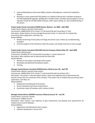 Lead multidisciplinary matrix team (R&D, presales, field engineers, mechanical installation,
testers)
 Working on issues related with PPS platform on related to DB and also I had been working on
the field applying DB upgrades, DB Migration and DB creation. Develop special programs such as
migration scripts for the MILLICOM Company, traffic report, billing, etc. also troubleshooting of
the system.
Project leader/ Senior Consultant (FIDEM System, Mexico) - Jun 2000 – Sept 2000
Project Name: Mexico’s pension funds system.
Environment: H9000 (HPUX 10.2), Oracle 7.3.2 & Oracle 8.04 with Visual Basic 4, 5 & 6
Description: Golem System, this one manage the pension funds. It is built with 12 modules like
accounting, Client registration, Cash flow, etc.
Responsibilities:
 Weekly monitoring of SLA quality of all bugs and service cases. Follow-up, troubleshooting,
escalation
 Track the progress of all milestones inside the project, and realign resources to close any gap
Project leader/ Senior Consultant (RSLCOM-Telecom Company, Mexico) May ‘99 – April 2000
Project Name: Billing System
Environment: Windows NT 4.0, Oracle 8.04, Visual Basic 5, Crystal reports 6.0
Description: Main objective was to administrate the Client bills.
Responsibilities:
 Worked on the analysis and design of the system.
 Developed and delivered the backend system.
 Training.
Manager System/Senior Consultant (FIDEM System, Mexico) June ‘96 – April ‘99
Project Name: Mexico’s pension funds system
Environment: H9000 (HPUX 10.2), Oracle 7.3.2 & Oracle 8.04 with Visual Basic 4 & 5
Description: The system’s name was Golem System, which main objective was to administrate the
pension money from the customers of the company. That system has 12 modules like accounting, Client
registration, Cash flow, etc.
Responsibilities:
 Deployment and delivered of the System
 Service Standards and Process Improvement
 Coordinate import of hardware with customer broker
Manager System/Senior (ASEMEX Insurance, Mexico) January ‘91 – July ‘96
Project Name: Insurance’s System
Environment: HP800, Oracle 6
Description: Alea’s System, main objective to give maintenance and develop new requirements for
medical service and Car Modules.
Responsibilities:
 Deployment and Delivered to Alea’s system.
 Software development “end-to-end”.
 