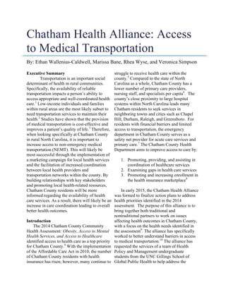 Chatham Health Alliance: Access
to Medical Transportation
By: Ethan Wallenius-Caldwell, Marissa Bane, Rhea Wyse, and Veronica Simpson
Executive Summary
Transportation is an important social
determinant of health in rural communities.
Specifically, the availability of reliable
transportation impacts a person’s ability to
access appropriate and well-coordinated health
care.1
Low-income individuals and families
within rural areas are the most likely subset to
need transportation services to maintain their
health.2
Studies have shown that the provision
of medical transportation is cost-effective and
improves a patient’s quality of life.3
Therefore,
when looking specifically at Chatham County
in rural North Carolina, it is important to
increase access to non-emergency medical
transportation (NEMT). This will likely be
most successful through the implementation of
a marketing campaign for local health services
and the facilitation of increased coordination
between local health providers and
transportation networks within the county. By
building relationships with key stakeholders
and promoting local health-related resources,
Chatham County residents will be more
informed regarding the availability of health
care services. As a result, there will likely be an
increase in care coordination leading to overall
better health outcomes.
Introduction
The 2014 Chatham County Community
Health Assessment: Obesity, Access to Mental
Health Services, and Access to Healthcare
identified access to health care as a top priority
for Chatham County.4
With the implementation
of the Affordable Care Act in 2010, the number
of Chatham County residents with health
insurance has risen; however, many continue to
struggle to receive health care within the
county.5
Compared to the state of North
Carolina as a whole, Chatham County has a
lower number of primary care providers,
nursing staff, and specialists per capita6
. The
county’s close proximity to large hospital
systems within North Carolina leads many
Chatham residents to seek services in
neighboring towns and cities such as Chapel
Hill, Durham, Raleigh, and Greensboro. For
residents with financial barriers and limited
access to transportation, the emergency
department in Chatham County serves as a
safety net provider for acute care services and
primary care.7
The Chatham County Health
Department aims to improve access to care by:
1. Promoting, providing, and assisting in
coordination of healthcare services
2. Examining gaps in health care services
3. Promoting and increasing enrollment in
the health insurance marketplace8
In early 2015, the Chatham Health Alliance
was formed to finalize action plans to address
health priorities identified in the 2014
assessment. The purpose of this alliance is to
bring together both traditional and
nontraditional partners to work on issues
affecting health outcomes in Chatham County,
with a focus on the health needs identified in
the assessment9
. The alliance has specifically
worked to better understand barriers in access
to medical transportation.10
The alliance has
requested the services of a team of Health
Policy and Management undergraduate
students from the UNC Gillings School of
Global Public Health to help address the
 