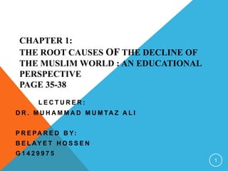 CHAPTER 1:
THE ROOT CAUSES OF THE DECLINE OF
THE MUSLIM WORLD : AN EDUCATIONAL
PERSPECTIVE
PAGE 35-38
L E C T U R E R :
D R . M U H A M M A D M U M TA Z A L I
P R E PA R E D B Y:
B E L AY E T H O S S E N
G 1 4 2 9 9 7 5
1
 
