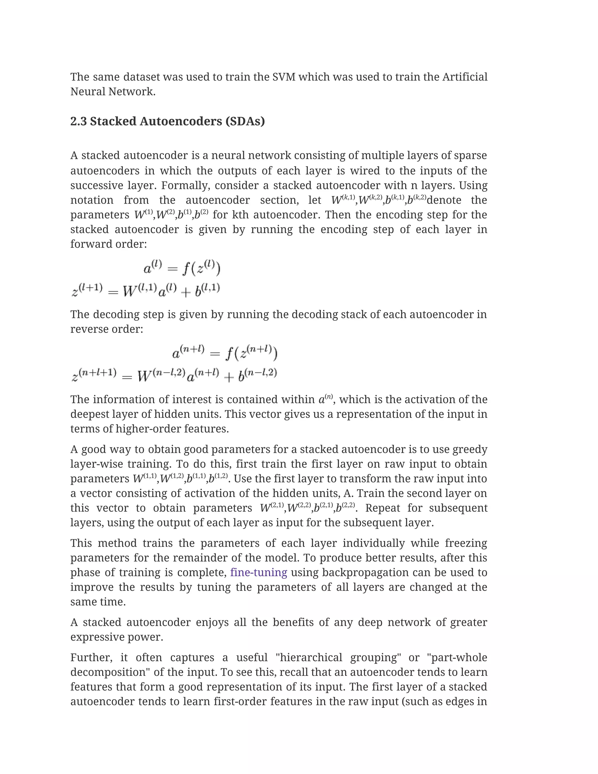 The same dataset was used to train the SVM which was used to train the Artificial                               
Neural Network.  
 
2.3 Stacked Autoencoders (SDAs)  
 
A stacked autoencoder is a neural network consisting of multiple layers of sparse                         
autoencoders in which the outputs of each layer is wired to the inputs of the                             
successive layer. Formally, consider a stacked autoencoder with n layers. Using                     
notation from the autoencoder section, let ​W​(​k​,1)​
,​W​(​k​,2)​
,​b​(​k​,1)​
,​b​(​k​,2)​
denote the               
parameters ​W​(1)​
,​W​(2)​
,​b​(1)​
,​b​(2)
for kth autoencoder. Then the encoding step for the                     
stacked autoencoder is given by running the encoding step of each layer in                         
forward order: 
 
The decoding step is given by running the decoding stack of each autoencoder in                           
reverse order: 
 
The information of interest is contained within ​a​(​n​)​
, which is the activation of the                           
deepest layer of hidden units. This vector gives us a representation of the input in                             
terms of higher-order features. 
A good way to obtain good parameters for a stacked autoencoder is to use greedy                             
layer-wise training. To do this, first train the first layer on raw input to obtain                             
parameters ​W​(1,1)​
,​W​(1,2)​
,​b​(1,1)​
,​b​(1,2)​
. Use the first layer to transform the raw input into                       
a vector consisting of activation of the hidden units, A. Train the second layer on                             
this vector to obtain parameters W​(2,1)​
,​W​(2,2)​
,​b​(2,1)​
,​b​(2,2)​
. Repeat for subsequent                 
layers, using the output of each layer as input for the subsequent layer. 
This method trains the parameters of each layer individually while freezing                     
parameters for the remainder of the model. To produce better results, after this                         
phase of training is complete, ​fine-tuning using backpropagation can be used to                       
improve the results by tuning the parameters of all layers are changed at the                           
same time. 
A stacked autoencoder enjoys all the benefits of any deep network of greater                         
expressive power. 
Further, it often captures a useful "hierarchical grouping" or "part-whole                   
decomposition" of the input. To see this, recall that an autoencoder tends to learn                           
features that form a good representation of its input. The first layer of a stacked                             
autoencoder tends to learn first-order features in the raw input (such as edges in                           
 
 
 
 