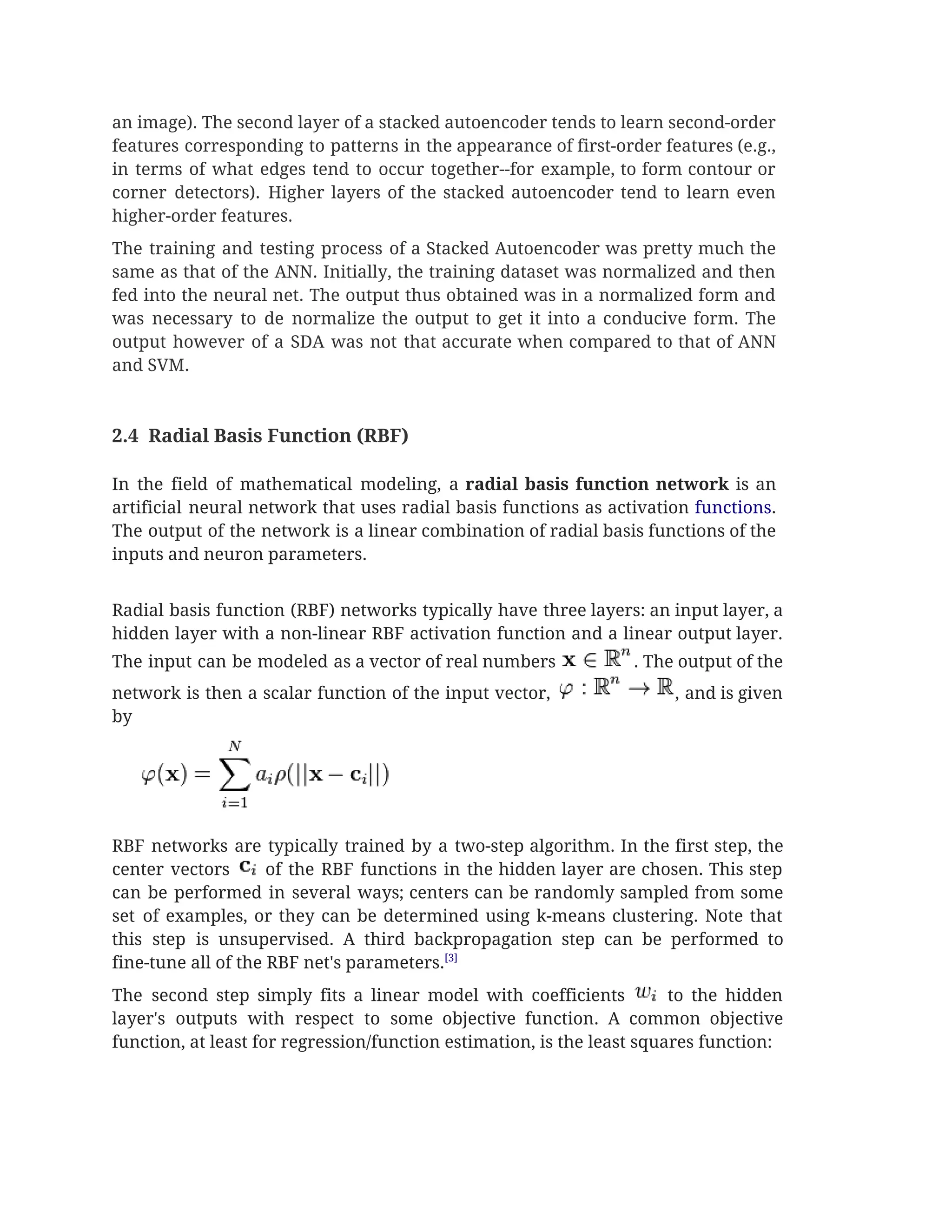an image). The second layer of a stacked autoencoder tends to learn second-order                         
features corresponding to patterns in the appearance of first-order features (e.g.,                     
in terms of what edges tend to occur together--for example, to form contour or                           
corner detectors). Higher layers of the stacked autoencoder tend to learn even                       
higher-order features. 
The training and testing process of a Stacked Autoencoder was pretty much the                         
same as that of the ANN. Initially, the training dataset was normalized and then                           
fed into the neural net. The output thus obtained was in a normalized form and                             
was necessary to de normalize the output to get it into a conducive form. The                             
output however of a SDA was not that accurate when compared to that of ANN                             
and SVM.  
 
 
2.4  Radial Basis Function (RBF)  
 
In the field of mathematical modeling, a ​radial basis function network is an                         
artificial neural network that uses radial basis functions as activation ​functions​.                     
The output of the network is a linear combination of radial basis functions of the                             
inputs and neuron parameters.  
 
Radial basis function (RBF) networks typically have three layers: an input layer, a                         
hidden layer with a non-linear RBF activation function and a linear output layer.                         
The input can be modeled as a vector of real numbers . The output of the                               
network is then a scalar function of the input vector, , and is given                           
by 
 
RBF networks are typically trained by a two-step algorithm. In the first step, the                           
center vectors of the RBF functions in the hidden layer are chosen. This step                             
can be performed in several ways; centers can be randomly sampled from some                         
set of examples, or they can be determined using k-means clustering. Note that                         
this step is unsupervised. A third backpropagation step can be performed to                       
fine-tune all of the RBF net's parameters.​[3] 
The second step simply fits a linear model with coefficients to the hidden                           
layer's outputs with respect to some objective function. A common objective                     
function, at least for regression/function estimation, is the least squares function: 
 
 
 
 