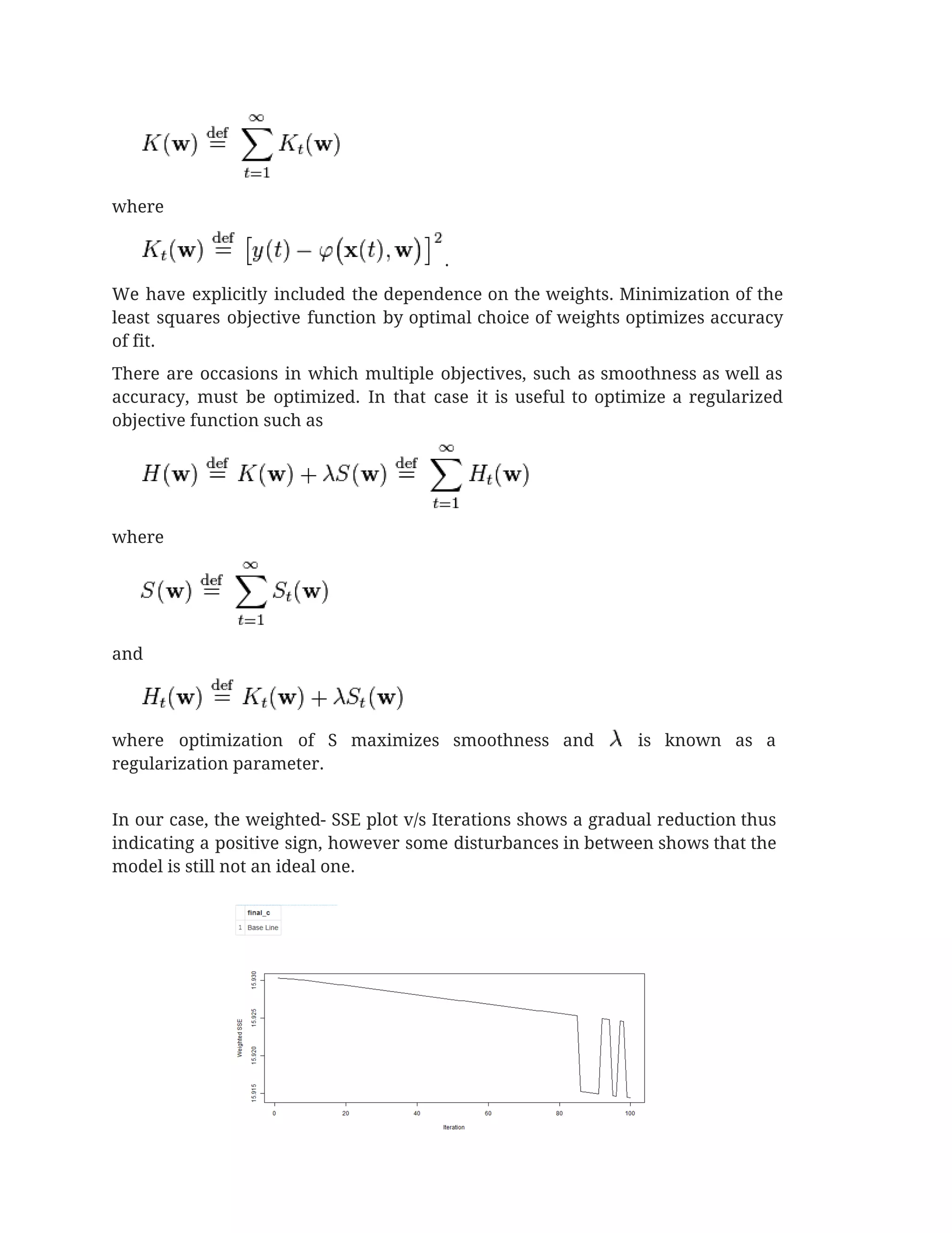  
where 
. 
We have explicitly included the dependence on the weights. Minimization of the                       
least squares objective function by optimal choice of weights optimizes accuracy                     
of fit. 
There are occasions in which multiple objectives, such as smoothness as well as                         
accuracy, must be optimized. In that case it is useful to optimize a regularized                           
objective function such as 
 
where 
 
and 
 
where optimization of S maximizes smoothness and is known as a                       
regularization parameter. 
 
In our case, the weighted- SSE plot v/s Iterations shows a gradual reduction thus                           
indicating a positive sign, however some disturbances in between shows that the                       
model is still not an ideal one.  
 
 
 
 
 
 