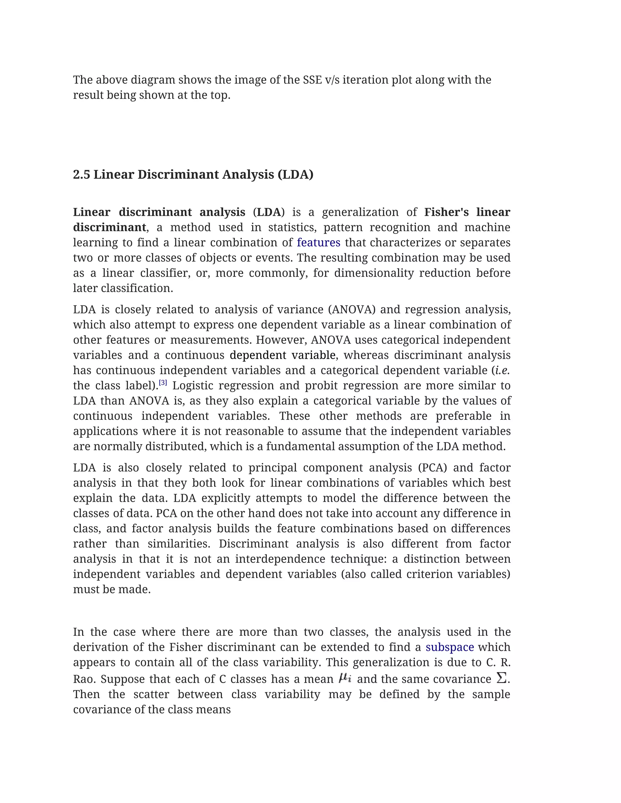 The above diagram shows the image of the SSE v/s iteration plot along with the 
result being shown at the top.  
 
 
 
 
2.5 Linear Discriminant Analysis (LDA)  
 
Linear discriminant analysis (​LDA​) is a generalization of ​Fisher's linear                   
discriminant​, a method used in statistics, pattern recognition and machine                   
learning to find a linear combination of ​features that characterizes or separates                       
two or more classes of objects or events. The resulting combination may be used                           
as a linear classifier, or, more commonly, for dimensionality reduction before                     
later classification. 
LDA is closely related to analysis of variance (ANOVA) and regression analysis,                       
which also attempt to express one dependent variable as a linear combination of                         
other features or measurements. However, ANOVA uses categorical independent                 
variables and a continuous dependent variable​, whereas discriminant analysis                 
has continuous independent variables and a categorical dependent variable (​i.e.                   
the class label).​[3]
Logistic regression and probit regression are more similar to                       
LDA than ANOVA is, as they also explain a categorical variable by the values of                             
continuous independent variables. These other methods are preferable in                 
applications where it is not reasonable to assume that the independent variables                       
are normally distributed, which is a fundamental assumption of the LDA method. 
LDA is also closely related to principal component analysis (PCA) and factor                       
analysis in that they both look for linear combinations of variables which best                         
explain the data. LDA explicitly attempts to model the difference between the                       
classes of data. PCA on the other hand does not take into account any difference in                               
class, and factor analysis builds the feature combinations based on differences                     
rather than similarities. Discriminant analysis is also different from factor                   
analysis in that it is not an interdependence technique: a distinction between                       
independent variables and dependent variables (also called criterion variables)                 
must be made. 
 
In the case where there are more than two classes, the analysis used in the                             
derivation of the Fisher discriminant can be extended to find a ​subspace which                         
appears to contain all of the class variability. This generalization is due to C. R.                             
Rao. Suppose that each of C classes has a mean and the same covariance .                               
Then the scatter between class variability may be defined by the sample                       
covariance of the class means 
 
 
 
 