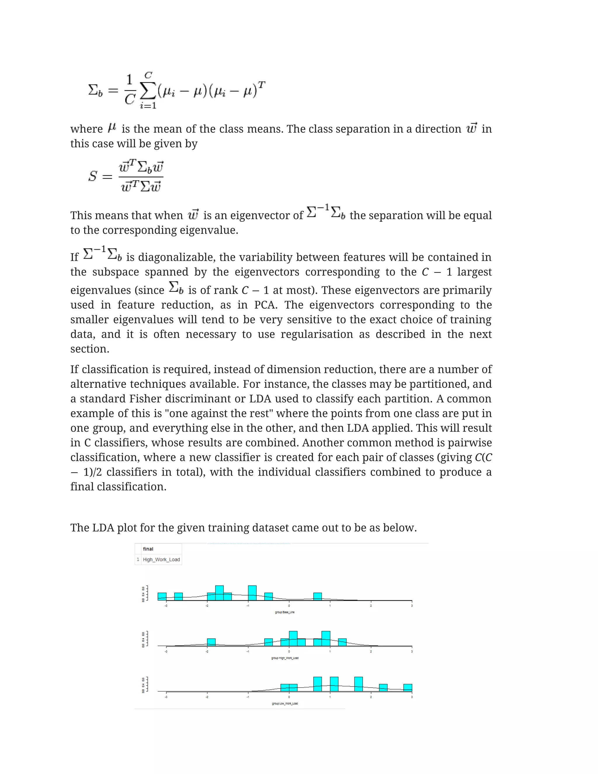  
where is the mean of the class means. The class separation in a direction in                                 
this case will be given by 
 
This means that when is an eigenvector of the separation will be equal                             
to the corresponding eigenvalue. 
If is diagonalizable, the variability between features will be contained in                       
the subspace spanned by the eigenvectors corresponding to the ​C − 1 largest                         
eigenvalues (since is of rank ​C − 1 at most). These eigenvectors are primarily                             
used in feature reduction, as in PCA. The eigenvectors corresponding to the                       
smaller eigenvalues will tend to be very sensitive to the exact choice of training                           
data, and it is often necessary to use regularisation as described in the next                           
section. 
If classification is required, instead of dimension reduction, there are a number of                         
alternative techniques available. For instance, the classes may be partitioned, and                     
a standard Fisher discriminant or LDA used to classify each partition. A common                         
example of this is "one against the rest" where the points from one class are put in                                 
one group, and everything else in the other, and then LDA applied. This will result                             
in C classifiers, whose results are combined. Another common method is pairwise                       
classification, where a new classifier is created for each pair of classes (giving ​C​(​C                           
− 1)/2 classifiers in total), with the individual classifiers combined to produce a                         
final classification. 
 
The LDA plot for the given training dataset came out to be as below.  
 
 
 
 
 