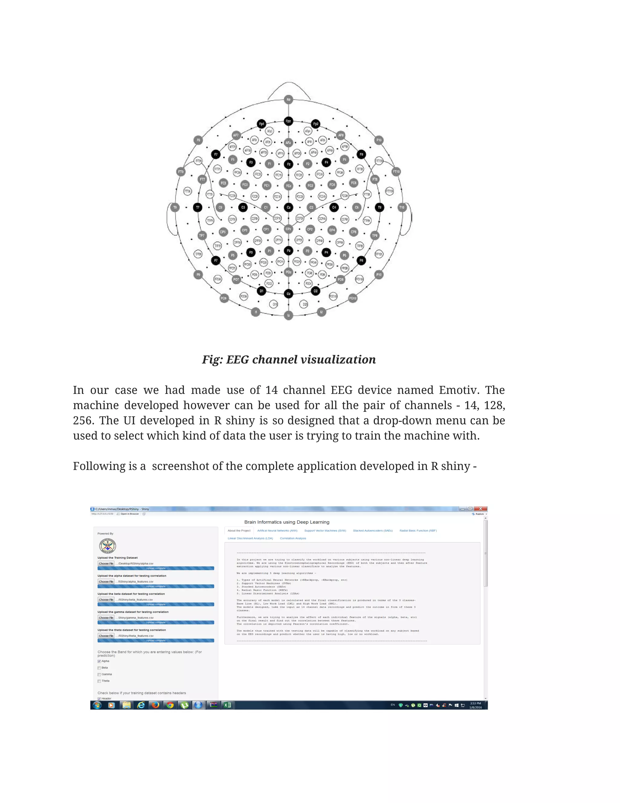 
 
Fig: EEG channel visualization  
 
In our case we had made use of 14 channel EEG device named Emotiv. The                             
machine developed however can be used for all the pair of channels - 14, 128,                             
256. The UI developed in R shiny is so designed that a drop-down menu can be                               
used to select which kind of data the user is trying to train the machine with.  
 
Following is a  screenshot of the complete application developed in R shiny -  
 
 
 
 
 
 
 
 
 
