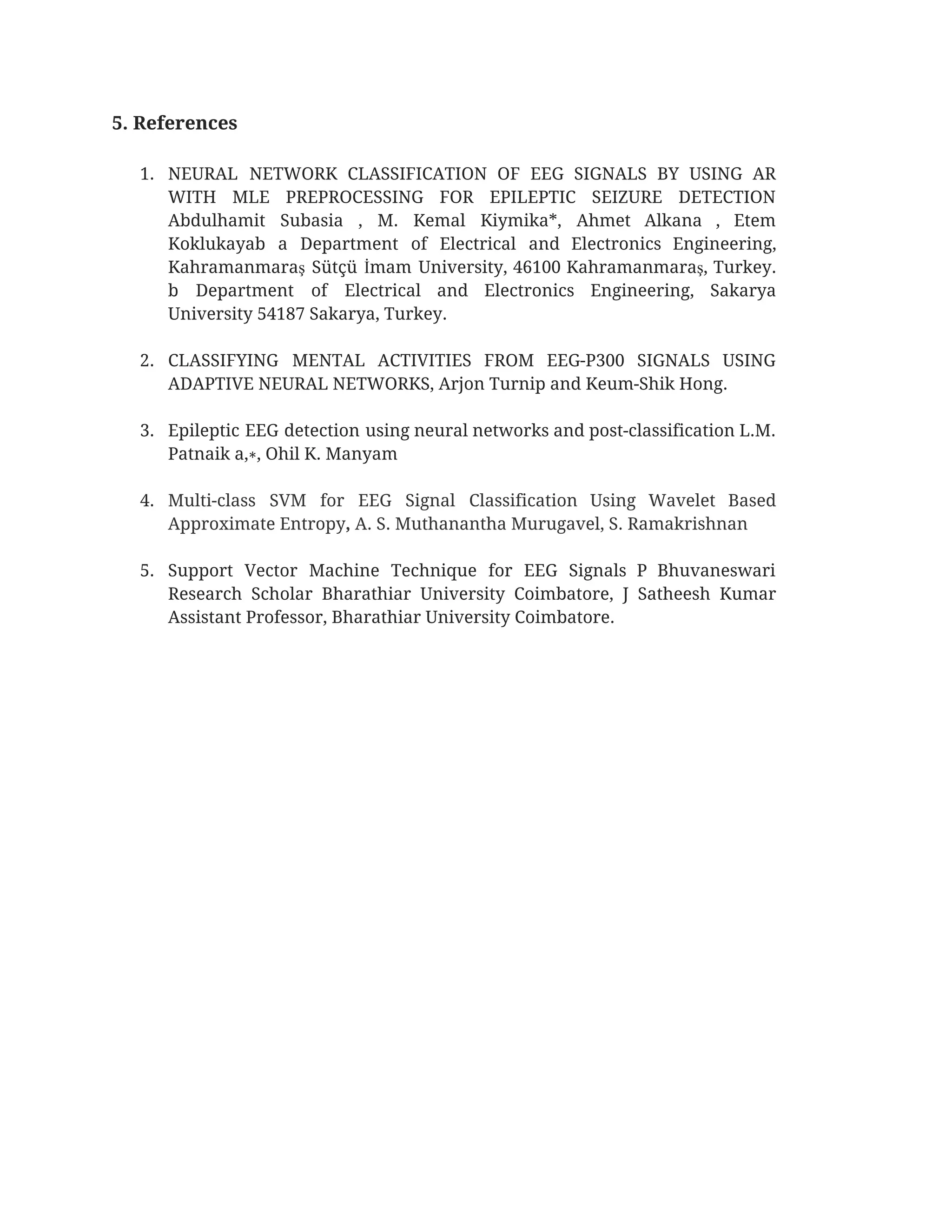 5. References 
 
1. NEURAL NETWORK CLASSIFICATION OF EEG SIGNALS BY USING AR                 
WITH MLE PREPROCESSING FOR EPILEPTIC SEIZURE DETECTION             
Abdulhamit Subasia , M. Kemal Kiymika*, Ahmet Alkana , Etem                   
Koklukayab a Department of Electrical and Electronics Engineering,               
Kahramanmaraş Sütçü İmam University, 46100 Kahramanmaraş, Turkey.             
b Department of Electrical and Electronics Engineering, Sakarya               
University 54187 Sakarya, Turkey. 
 
2. CLASSIFYING MENTAL ACTIVITIES FROM EEG-P300 SIGNALS USING             
ADAPTIVE NEURAL NETWORKS, Arjon Turnip and Keum-Shik Hong. 
 
3. Epileptic EEG detection using neural networks and post-classification L.M.                 
Patnaik a,∗, Ohil K. Manyam 
 
4. Multi-class SVM for EEG Signal Classification Using Wavelet Based                 
Approximate Entropy​, ​A. S. Muthanantha Murugavel, S. Ramakrishnan 
 
5. Support Vector Machine Technique for EEG Signals P Bhuvaneswari                 
Research Scholar Bharathiar University Coimbatore, J Satheesh Kumar               
Assistant Professor, Bharathiar University Coimbatore.  
 
 
 
 