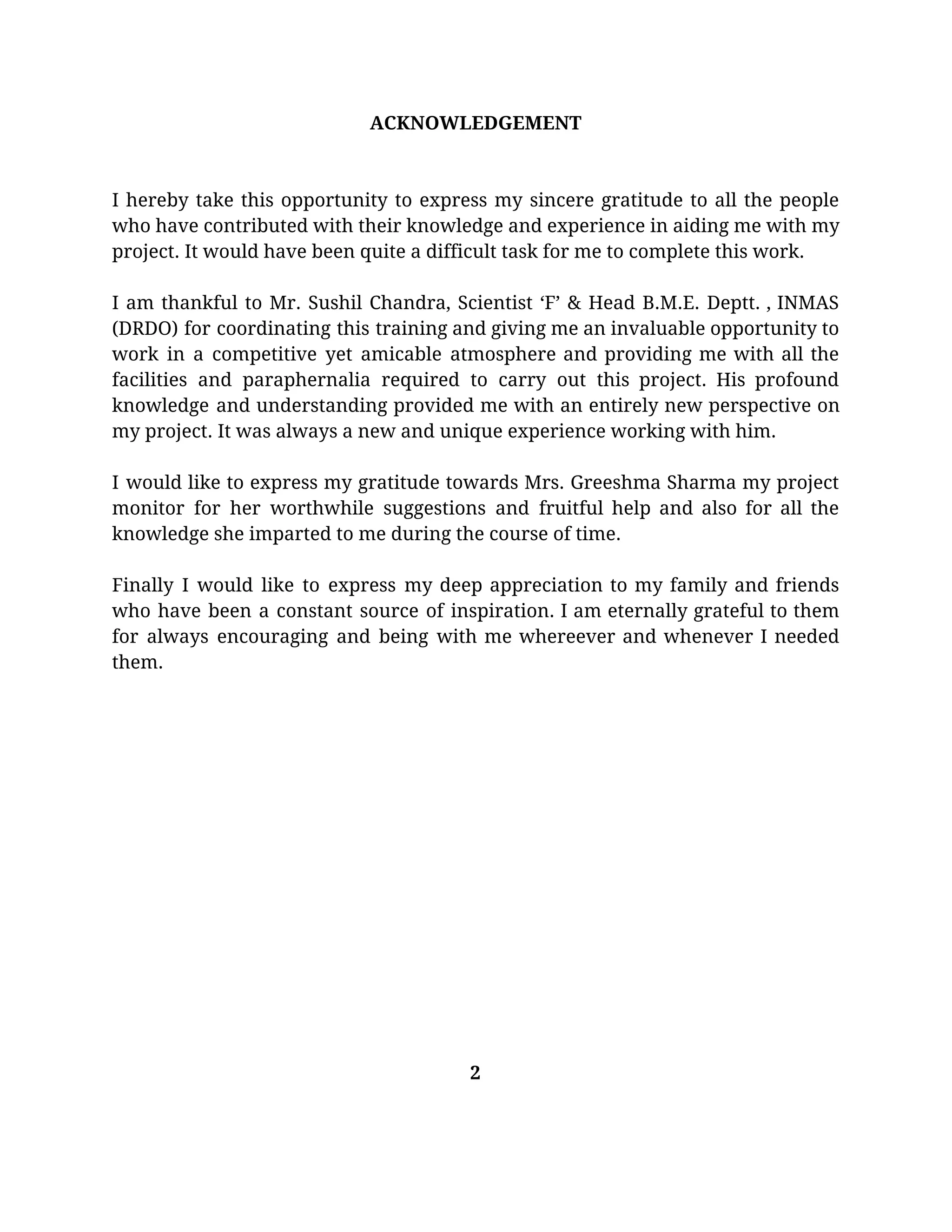 ACKNOWLEDGEMENT 
  
 
I hereby take this opportunity to express my sincere gratitude to all the people                           
who have contributed with their knowledge and experience in aiding me with my                         
project. It would have been quite a difficult task for me to complete this work. 
 
I am thankful to Mr. Sushil Chandra, Scientist ‘F’ & Head B.M.E. Deptt. , INMAS                             
(DRDO) for coordinating this training and giving me an invaluable opportunity to                       
work in a competitive yet amicable atmosphere and providing me with all the                         
facilities and paraphernalia required to carry out this project. His profound                     
knowledge and understanding provided me with an entirely new perspective on                     
my project. It was always a new and unique experience working with him. 
 
I would like to express my gratitude towards Mrs. Greeshma Sharma my project                         
monitor for her worthwhile suggestions and fruitful help and also for all the                         
knowledge she imparted to me during the course of time. 
 
Finally I would like to express my deep appreciation to my family and friends                           
who have been a constant source of inspiration. I am eternally grateful to them                           
for always encouraging and being with me whereever and whenever I needed                       
them. 
  
  
 
 
 
 
 
 
 
 
 
 
 
 
 
2 
 
 
 
 
 
 