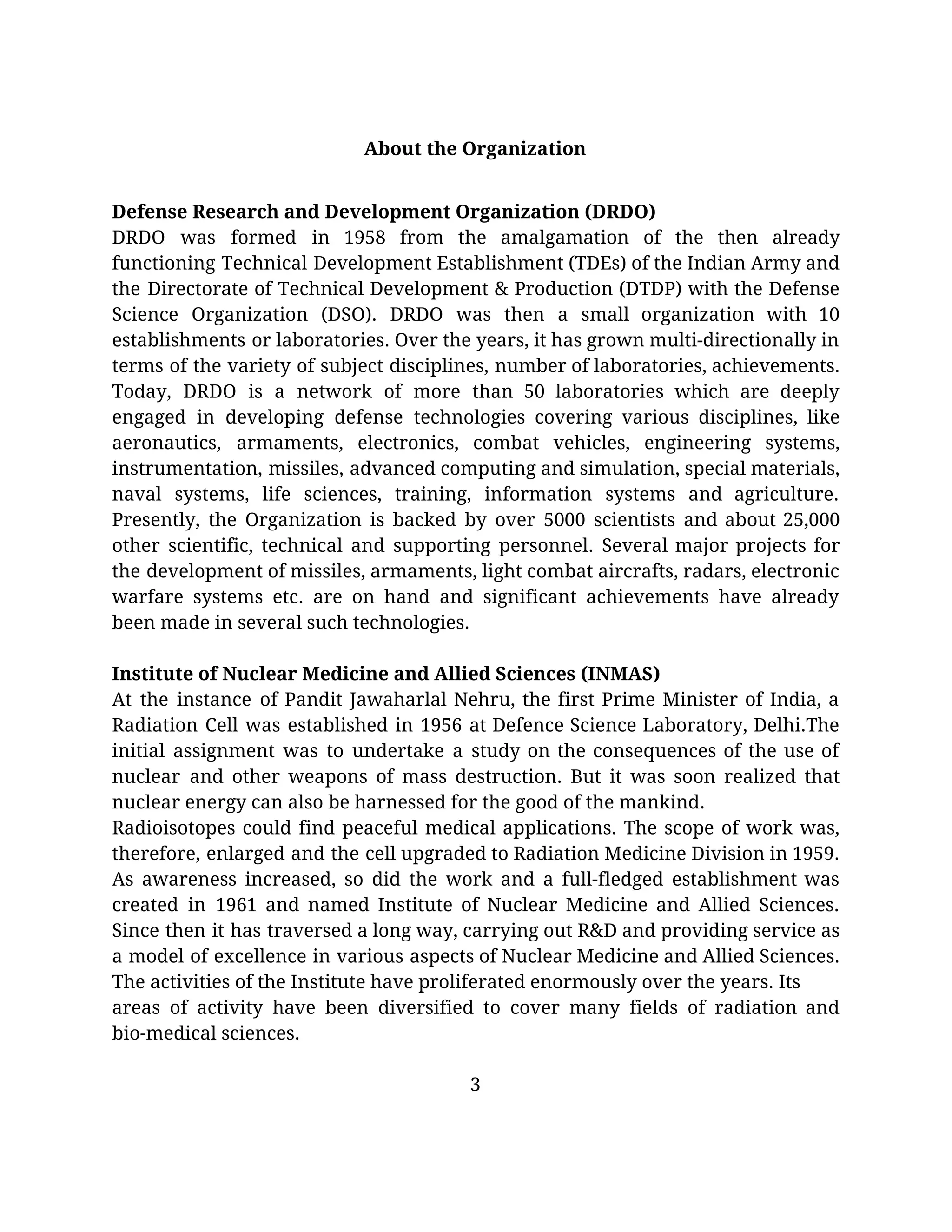   
About the Organization 
Defense Research and Development Organization (DRDO) 
DRDO was formed in 1958 from the amalgamation of the then already                       
functioning Technical Development Establishment (TDEs) of the Indian Army and                   
the Directorate of Technical Development & Production (DTDP) with the Defense                     
Science Organization (DSO). DRDO was then a small organization with 10                     
establishments or laboratories. Over the years, it has grown multi-directionally in                     
terms of the variety of subject disciplines, number of laboratories, achievements.                     
Today, DRDO is a network of more than 50 laboratories which are deeply                         
engaged in developing defense technologies covering various disciplines, like                 
aeronautics, armaments, electronics, combat vehicles, engineering systems,             
instrumentation, missiles, advanced computing and simulation, special materials,               
naval systems, life sciences, training, information systems and agriculture.                 
Presently, the Organization is backed by over 5000 scientists and about 25,000                       
other scientific, technical and supporting personnel. Several major projects for                   
the development of missiles, armaments, light combat aircrafts, radars, electronic                   
warfare systems etc. are on hand and significant achievements have already                     
been made in several such technologies. 
 
Institute of Nuclear Medicine and Allied Sciences (INMAS) 
At the instance of Pandit Jawaharlal Nehru, the first Prime Minister of India, a                           
Radiation Cell was established in 1956 at Defence Science Laboratory, Delhi.The                     
initial assignment was to undertake a study on the consequences of the use of                           
nuclear and other weapons of mass destruction. But it was soon realized that                         
nuclear energy can also be harnessed for the good of the mankind. 
Radioisotopes could find peaceful medical applications. The scope of work was,                     
therefore, enlarged and the cell upgraded to Radiation Medicine Division in 1959.                       
As awareness increased, so did the work and a full-fledged establishment was                       
created in 1961 and named Institute of Nuclear Medicine and Allied Sciences.                       
Since then it has traversed a long way, carrying out R&D and providing service as                             
a model of excellence in various aspects of Nuclear Medicine and Allied Sciences.                         
The activities of the Institute have proliferated enormously over the years. Its 
areas of activity have been diversified to cover many fields of radiation and                         
bio-medical sciences. 
 
3 
 
 
 
 
 