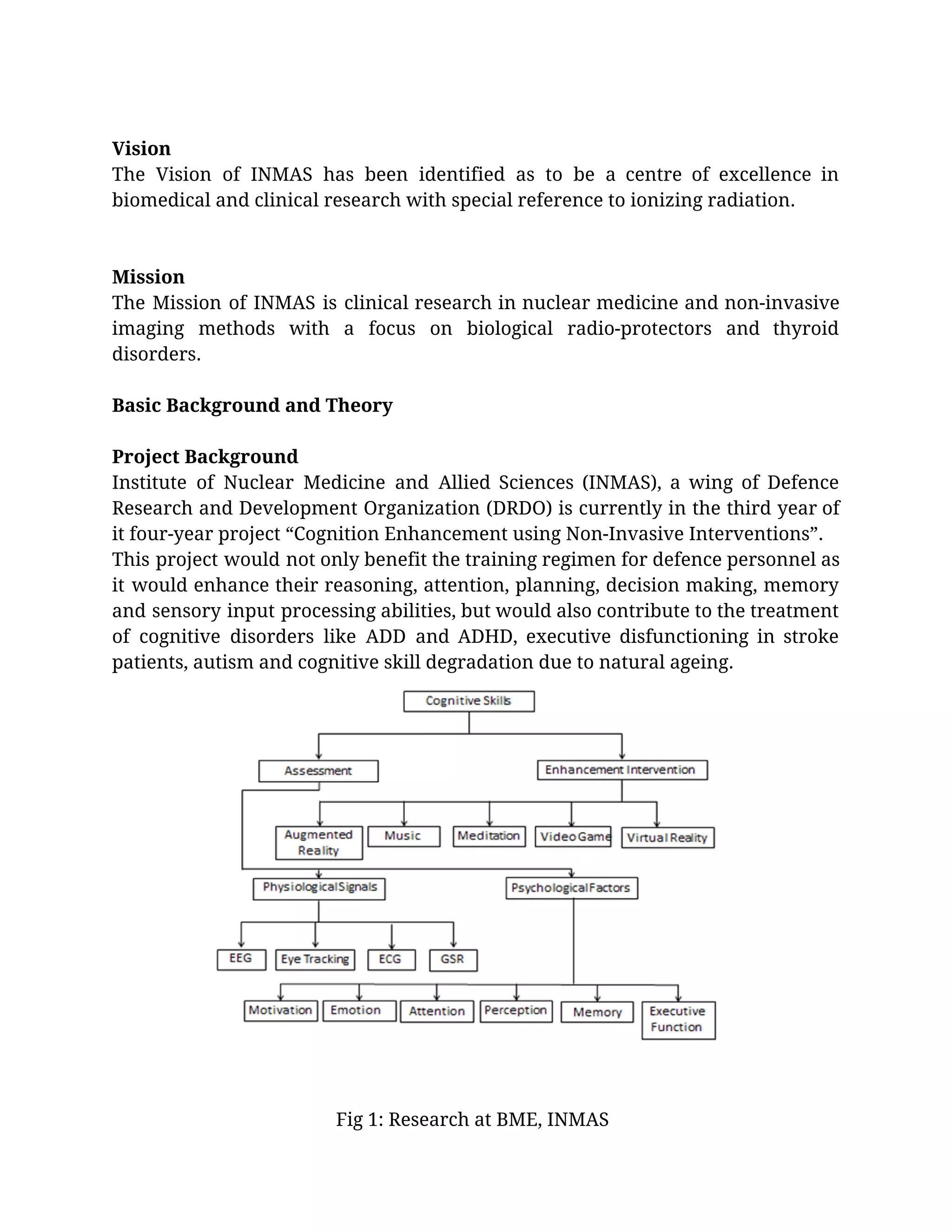  
Vision 
The Vision of INMAS has been identified as to be a centre of excellence in                             
biomedical and clinical research with special reference to ionizing radiation. 
  
  
Mission 
The Mission of INMAS is clinical research in nuclear medicine and non-invasive                       
imaging methods with a focus on biological radio-protectors and thyroid                   
disorders. 
 
Basic Background and Theory 
 
Project Background 
Institute of Nuclear Medicine and Allied Sciences (INMAS), a wing of Defence                       
Research and Development Organization (DRDO) is currently in the third year of                       
it four-year project “Cognition Enhancement using Non-Invasive Interventions”. 
This project would not only benefit the training regimen for defence personnel as                         
it would enhance their reasoning, attention, planning, decision making, memory                   
and sensory input processing abilities, but would also contribute to the treatment                       
of cognitive disorders like ADD and ADHD, executive disfunctioning in stroke                     
patients, autism and cognitive skill degradation due to natural ageing. 
 
 
 
  Fig 1: Research at BME, INMAS 
 
 
 
 