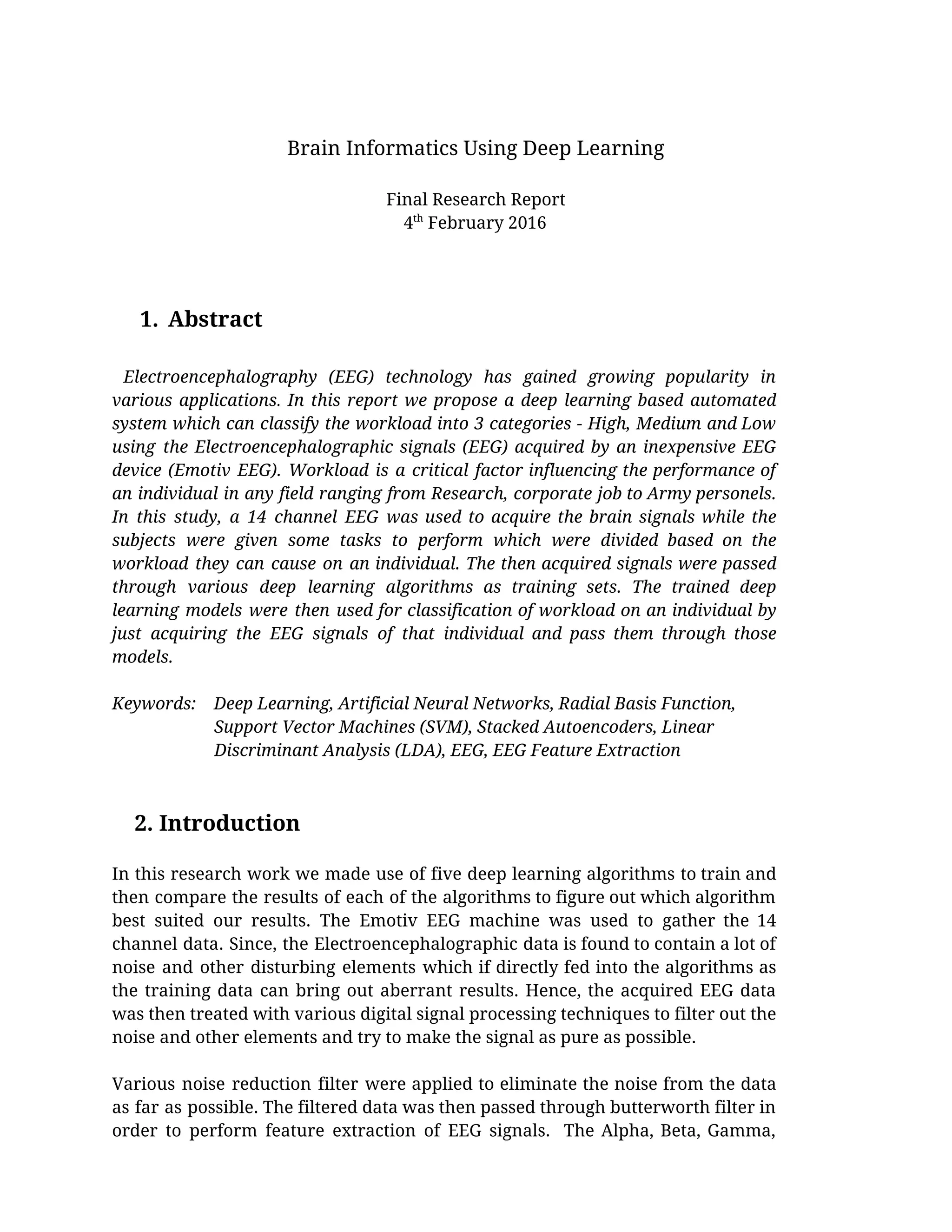  
Brain Informatics Using Deep Learning 
 
Final Research Report 
4​th​
 February 2016 
 
 
 
1. Abstract 
   
​Electroencephalography (EEG) technology has gained growing popularity in                 
various applications​. ​In this report we propose a deep learning based automated                       
system which can classify the workload into 3 categories - High, Medium and Low                           
using the Electroencephalographic signals (EEG) acquired by an inexpensive EEG                   
device (Emotiv EEG). Workload is a critical factor influencing the performance of                       
an individual in any field ranging from Research, corporate job to Army personels.                         
In this study, a 14 channel EEG was used to acquire the brain signals while the                               
subjects were given some tasks to perform which were divided based on the                         
workload they can cause on an individual. The then acquired signals were passed                         
through various deep learning algorithms as training sets. The trained deep                     
learning models were then used for classification of workload on an individual by                         
just acquiring the EEG signals of that individual and pass them through those                         
models.  
 
Keywords:    Deep Learning, Artificial Neural Networks, Radial Basis Function,   
                       Support Vector Machines (SVM), Stacked Autoencoders, Linear  
                       Discriminant Analysis (LDA), EEG, EEG Feature Extraction  
 
 
    2. Introduction 
 
In this research work we made use of five deep learning algorithms to train and                             
then compare the results of each of the algorithms to figure out which algorithm                           
best suited our results. The Emotiv EEG machine was used to gather the 14                           
channel data. Since, the Electroencephalographic data is found to contain a lot of                         
noise and other disturbing elements which if directly fed into the algorithms as                         
the training data can bring out aberrant results. Hence, the acquired EEG data                         
was then treated with various digital signal processing techniques to filter out the                         
noise and other elements and try to make the signal as pure as possible.  
 
Various noise reduction filter were applied to eliminate the noise from the data                         
as far as possible. The filtered data was then passed through butterworth filter in                           
order to perform feature extraction of EEG signals. The Alpha, Beta, Gamma,                       
 
 
 
 