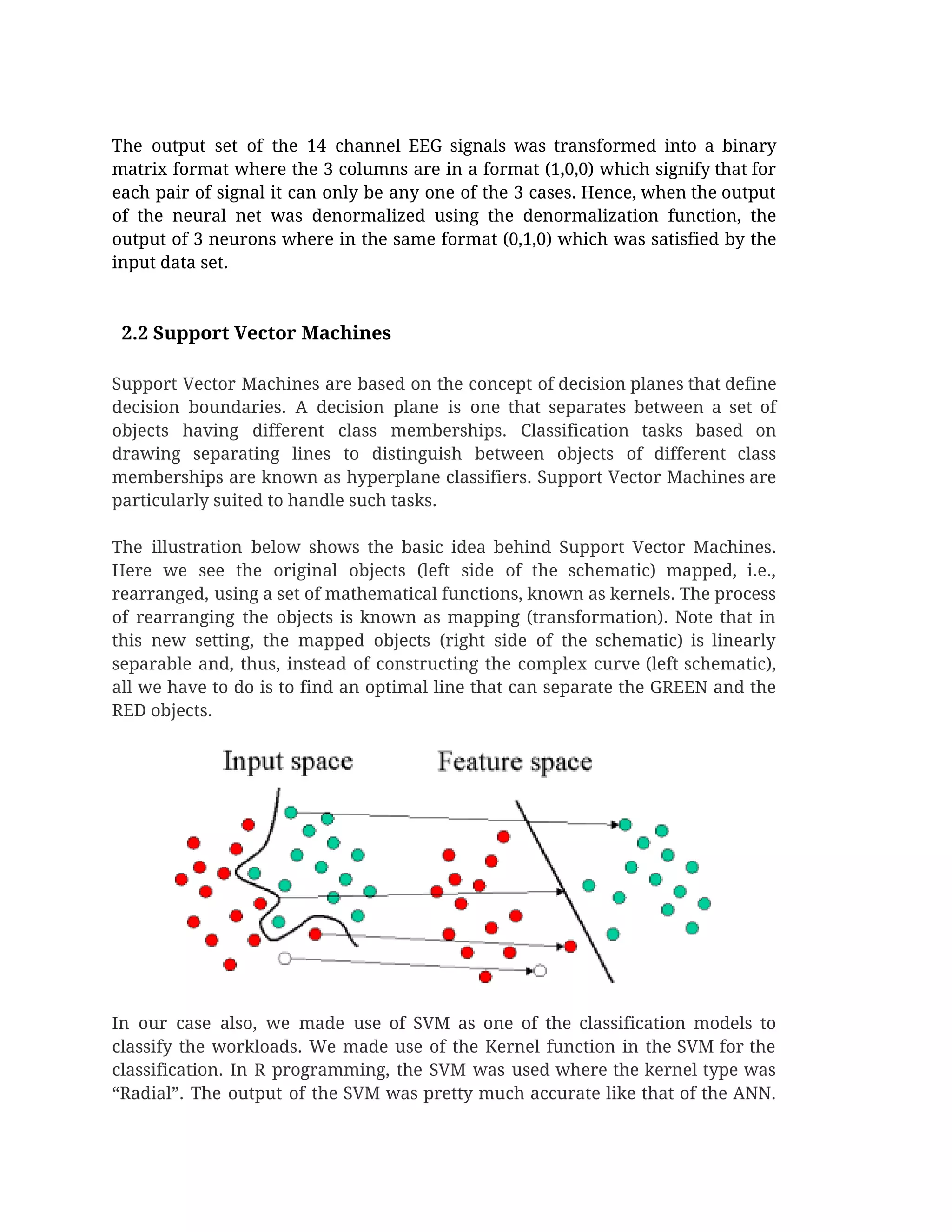  
The output set of the 14 channel EEG signals was transformed into a binary                           
matrix format where the 3 columns are in a format (1,0,0) which signify that for                             
each pair of signal it can only be any one of the 3 cases. Hence, when the output                                   
of the neural net was denormalized using the denormalization function, the                     
output of 3 neurons where in the same format (0,1,0) which was satisfied by the                             
input data set.  
 
 
  2.2 Support Vector Machines 
 
Support Vector Machines are based on the concept of decision planes that define                         
decision boundaries. A decision plane is one that separates between a set of                         
objects having different class memberships. Classification tasks based on                 
drawing separating lines to distinguish between objects of different class                   
memberships are known as hyperplane classifiers. Support Vector Machines are                   
particularly suited to handle such tasks.  
 
The illustration below shows the basic idea behind Support Vector Machines.                     
Here we see the original objects (left side of the schematic) mapped, i.e.,                         
rearranged, using a set of mathematical functions, known as kernels. The process                       
of rearranging the objects is known as mapping (transformation). Note that in                       
this new setting, the mapped objects (right side of the schematic) is linearly                         
separable and, thus, instead of constructing the complex curve (left schematic),                     
all we have to do is to find an optimal line that can separate the GREEN and the                                   
RED objects. 
 
In our case also, we made use of SVM as one of the classification models to                               
classify the workloads. We made use of the Kernel function in the SVM for the                             
classification. In R programming, the SVM was used where the kernel type was                         
“Radial”. The output of the SVM was pretty much accurate like that of the ANN.                             
 
 
 
 