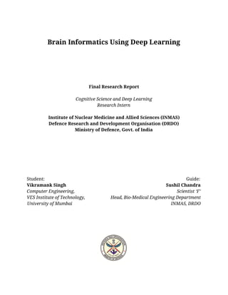  
 
Brain Informatics Using Deep Learning 
 
 
 
 
Final Research Report  
 
Cognitive Science and Deep Learning 
Research Intern 
 
Institute of Nuclear Medicine and Allied Sciences (INMAS)  
Defence Research and Development Organisation (DRDO) 
Ministry of Defence, Govt. of India 
 
 
 
 
 
 
 
Student:                                                                                                                          Guide: 
Vikramank Singh                                                                                      Sushil Chandra 
Computer Engineering,                                                                                        Scientist ‘F’ 
VES Institute of Technology,                      Head, Bio-Medical Engineering Department   
University of Mumbai                                                                                     INMAS, DRDO 
 
 
 
 
  
 
 
 
 
 
