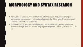 MORPHOLOGY AND SYNTAX RESEARCH
• Pierce, Lara J., Genesee, Fred and Paradis, Johanne (2013). Acquisition of English
grammatical morphology by internationally adopted children from China. Journal of
Child Language, 40 (5), 1076-1090.
• Lu, Xiaofei (2011). A corpus-based evaluation of syntactic complexity measures as
indices of college-level ESL writers' language development. TESOL Quarterly, 45 (1), 36-
62.
5
 