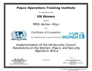 Peace Operations Training Institute
in cooperation with
UN Women
awards
MISS Asmau Aliyu
this
Certificate of Completion
for completing the course of instruction
Agenda in Africa
Resolutions on the Women, Peace, and Security
Implementation of the UN Security Council
Nahla Valji
Officer in Charge, Peace and Security
UN Women
Harvey J. Langholtz, Ph.D.
Executive Director
Peace Operations Training Institute
02 June 2016
Verify authenticity at http://www.peaceopstraining.org/verify
Serial Number: 967969564
 
