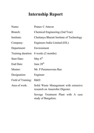 Internship Report
Name: Pranav C Attavar
Branch: Chemical Engineering (2nd Year)
Institute: Chaitanya Bharati Institute of Technology
Company: Engineers India Limited (EIL)
Department: Environment
Training duration: 8 weeks (2 months)
Start Date: May 6th
End Date: June 28th
Mentor: Mr. P Parameswara Rao
Designation: Engineer
Field of Training: R&D
Area of work: Solid Waste Management with extensive
research on Anaerobic Digester.
Sewage Treatment Plant with A case
study of Bangalore.
 