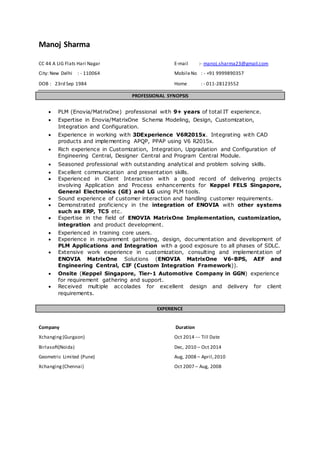 Manoj Sharma
CC 44 A LIG Flats Hari Nagar E-mail :- manoj.sharma23@gmail.com
City: New Delhi : - 110064 MobileNo : - +91 9999890357
DOB : 23rd Sep 1984 Home : - 011-28123552
PROFESSIONAL SYNOPSIS
 PLM (Enovia/MatrixOne) professional with 9+ years of total IT experience.
 Expertise in Enovia/MatrixOne Schema Modeling, Design, Customization,
Integration and Configuration.
 Experience in working with 3DExperience V6R2015x. Integrating with CAD
products and implementing APQP, PPAP using V6 R2015x.
 Rich experience in Customization, Integration, Upgradation and Configuration of
Engineering Central, Designer Central and Program Central Module.
 Seasoned professional with outstanding analytical and problem solving skills.
 Excellent communication and presentation skills.
 Experienced in Client Interaction with a good record of delivering projects
involving Application and Process enhancements for Keppel FELS Singapore,
General Electronics (GE) and LG using PLM tools.
 Sound experience of customer interaction and handling customer requirements.
 Demonstrated proficiency in the integration of ENOVIA with other systems
such as ERP, TC5 etc.
 Expertise in the field of ENOVIA MatrixOne Implementation, customization,
integration and product development.
 Experienced in training core users.
 Experience in requirement gathering, design, documentation and development of
PLM Applications and Integration with a good exposure to all phases of SDLC.
 Extensive work experience in customization, consulting and implementation of
ENOVIA MatrixOne Solutions (ENOVIA MatrixOne V6-BPS, AEF and
Engineering Central, CIF (Custom Integration Framework)).
 Onsite (Keppel Singapore, Tier-1 Automotive Company in GGN) experience
for requirement gathering and support.
 Received multiple accolades for excellent design and delivery for client
requirements.
EXPERIENCE
Company Duration
Xchanging (Gurgaon) Oct 2014 --- Till Date
Birlasoft(Noida) Dec, 2010 – Oct 2014
Geometric Limited (Pune) Aug, 2008 – April,2010
Xchanging(Chennai) Oct 2007 – Aug, 2008
 