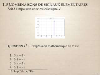 1.3 COMBINAISONS DE SIGNAUX ÉLÉMENTAIRES 
Soit d l’impulsion unité, voici le signal d0 
QUESTION 2 2 - L’expression mathématique de d0 est 
1. d(n  1) 
2. d(1  n) 
3. d(n + 1) 
4. d(1 + n) 
2. http://lc.cx/PDu 
14 / 44 
 