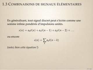 1.3 COMBINAISONS DE SIGNAUX ÉLÉMENTAIRES 
En généralisant, tout signal discret peut s’écrire comme une 
somme infinie pondérée d’impulsions unités. 
s(n) = a0d(n) + a1d(n  1) + a2d(n  2) + . . . 
ou encore 
s(n) =åk 
akd(n  k) 
(notez bien cette équation !) 
17 / 44 
 