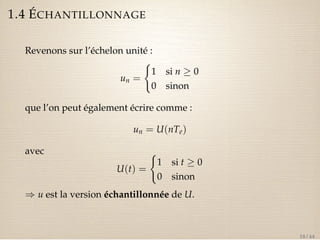 1.4 ÉCHANTILLONNAGE 
Revenons sur l’échelon unité : 
un = 
( 
1 si n  0 
0 sinon 
que l’on peut également écrire comme : 
un = U(nTe) 
avec 
U(t) = 
( 
1 si t  0 
0 sinon 
) u est la version échantillonnée de U. 
18 / 44 
 