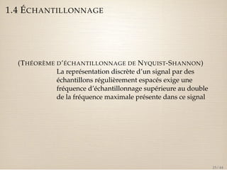 1.4 ÉCHANTILLONNAGE 
(THÉORÈME D’ÉCHANTILLONNAGE DE NYQUIST-SHANNON) 
La représentation discrète d’un signal par des 
échantillons régulièrement espacés exige une 
fréquence d’échantillonnage supérieure au double 
de la fréquence maximale présente dans ce signal 
25 / 44 
 