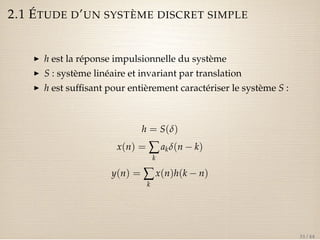 2.1 ÉTUDE D’UN SYSTÈME DISCRET SIMPLE 
I h est la réponse impulsionnelle du système 
I S : système linéaire et invariant par translation 
I h est suffisant pour entièrement caractériser le système S : 
h = S(d) 
x(n) =åk 
akd(n  k) 
y(n) =åk 
x(n)h(k  n) 
31 / 44 
 