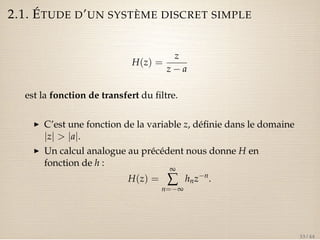 2.1. ÉTUDE D’UN SYSTÈME DISCRET SIMPLE 
H(z) = 
z 
z  a 
est la fonction de transfert du filtre. 
I C’est une fonction de la variable z, définie dans le domaine 
jzj  jaj. 
I Un calcul analogue au précédent nous donne H en 
fonction de h : 
H(z) = 
¥å 
n=¥ 
hnzn. 
33 / 44 
 