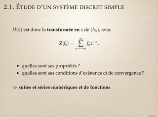 2.1. ÉTUDE D’UN SYSTÈME DISCRET SIMPLE 
H(z) est donc la transformée en z de (hn), avec 
Z[fn] = 
¥å 
n=¥ 
fnzn. 
I quelles sont ses propriétés ? 
I quelles sont ses conditions d’existence et de convergence ? 
) suites et séries numériques et de fonctions 
34 / 44 
 