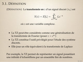3.1. DÉFINITION 
(DÉFINITION) La transformée en z d’un signal discret (xn) est 
X(z) = Z[fn] = 
¥å 
n=¥ 
fnzn 
où z est une variable complexe. 
I La TZ peut-être considérée comme une généralisation de 
la transformée de Fourier (poser z = eiw) 
I La TZ constitue l’outil privilégié pour l’étude des système 
discrets. 
I Elle joue un rôle équivalent à la transformée de Laplace 
Par exemple, la TZ permet de représenter un signal possédant 
une infinité d’échantillons par un ensemble fini de nombres. 
36 / 44 
 