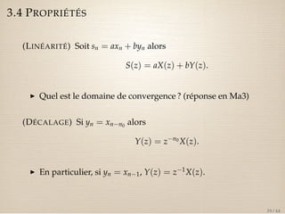 3.4 PROPRIÉTÉS 
(LINÉARITÉ) Soit sn = axn + byn alors 
S(z) = aX(z) + bY(z). 
I Quel est le domaine de convergence ? (réponse en Ma3) 
(DÉCALAGE) Si yn = xnn0 alors 
Y(z) = zn0X(z). 
I En particulier, si yn = xn1, Y(z) = z1X(z). 
39 / 44 
 
