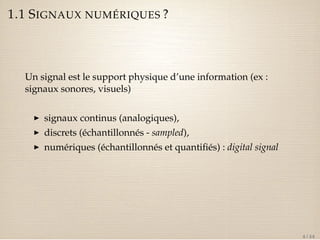 1.1 SIGNAUX NUMÉRIQUES ? 
Un signal est le support physique d’une information (ex : 
signaux sonores, visuels) 
I signaux continus (analogiques), 
I discrets (échantillonnés - sampled), 
I numériques (échantillonnés et quantifiés) : digital signal 
4 / 44 
 