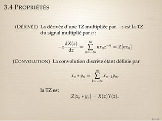 3.4 PROPRIÉTÉS 
(DÉRIVÉE) La dérivée d’une TZ multipliée par z est la TZ 
du signal multiplié par n : 
z 
dX(z) 
dz 
= 
¥å 
n=¥ 
nxnzn = Z[nxn] 
(CONVOLUTION) La convolution discrète étant définie par 
xn  yn = 
¥å 
k=¥ 
xnkyn, 
la TZ est 
Z[xn  yn] = X(z)Y(z). 
40 / 44 
 