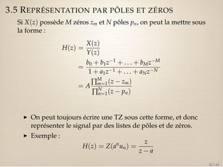 3.5 REPRÉSENTATION PAR PÔLES ET ZÉROS 
Si X(z) possède M zéros zm et N pôles pn, on peut la mettre sous 
la forme : 
H(z) = 
X(z) 
Y(z) 
= 
b0 + b1z1 + . . . + bMzM 
1 + a1z1 + . . . + aNzN 
= AÕMm 
=1(z  zm) 
ÕNn 
=1(z  pn) 
I On peut toujours écrire une TZ sous cette forme, et donc 
représenter le signal par des listes de pôles et de zéros. 
I Exemple : 
H(z) = Z(anun) = 
z 
z  a 
42 / 44 
 