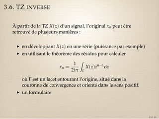 3.6. TZ INVERSE 
À partir de la TZ X(z) d’un signal, l’original xn peut être 
retrouvé de plusieurs manières : 
I en développant X(z) en une série (puissance par exemple) 
I en utilisant le théorème des résidus pour calculer 
xn = 
1 
2ip 
Z 
G 
X(z)zn1dz 
où G est un lacet entourant l’origine, situé dans la 
couronne de convergence et orienté dans le sens positif. 
I un formulaire 
43 / 44 
 
