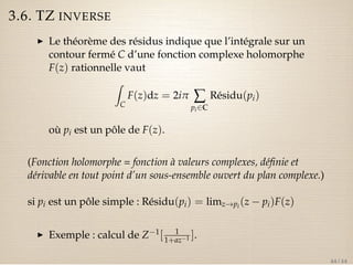 3.6. TZ INVERSE 
I Le théorème des résidus indique que l’intégrale sur un 
contour fermé C d’une fonction complexe holomorphe 
F(z) rationnelle vaut 
Z 
C 
F(z)dz = 2ip å 
pi2C 
Résidu(pi) 
où pi est un pôle de F(z). 
(Fonction holomorphe = fonction à valeurs complexes, définie et 
dérivable en tout point d’un sous-ensemble ouvert du plan complexe.) 
si pi est un pôle simple : Résidu(pi) = limz!pi (z  pi)F(z) 
I Exemple : calcul de Z1[ 1 
1+az1 ]. 
44 / 44 
