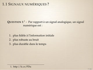 1.1 SIGNAUX NUMÉRIQUES ? 
QUESTION 1 1 - Par rapport à un signal analogique, un signal 
numérique est : 
1. plus fidèle à l’information initiale 
2. plus robuste au bruit 
3. plus durable dans le temps 
1. http://lc.cx/PDu 
7 / 44 
 