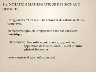 1.2 NOTATION MATHÉMATIQUE DES SIGNAUX 
DISCRETS 
Un signal discret est une liste ordonnée de valeurs réelles ou 
complexes. 
En mathématique, on le représente donc par une suite 
numérique 
(DÉFINITION) Une suite numérique (un)n2N est une 
application de N sur R (ou C). un est le terme 
général de la suite. 
Le terme général sera noté un ou u(n). 
9 / 44 
 