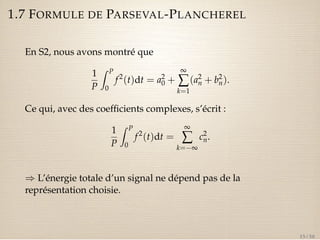 1.7 FORMULE DE PARSEVAL-PLANCHEREL 
En S2, nous avons montré que 
1 
P 
Z P 
0 
f 2(t)dt = a20+ 
¥å 
k=1 
(a2 
n + b2 
n). 
Ce qui, avec des coefficients complexes, s’écrit : 
1 
P 
Z P 
0 
f 2(t)dt = 
¥å 
k=¥ 
c2 
n. 
) L’énergie totale d’un signal ne dépend pas de la 
représentation choisie. 
15 / 50 
 