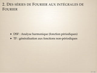 2. DES SÉRIES DE FOURIER AUX INTÉGRALES DE 
FOURIER 
I DSF : Analyse harmonique (fonction périodiques) 
I TF : généralisation aux fonctions non-périodiques 
17 / 50 
 