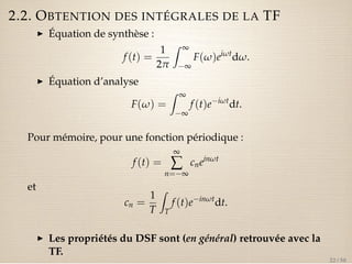 2.2. OBTENTION DES INTÉGRALES DE LA TF 
I Équation de synthèse : 
f (t) = 
1 
2p 
Z ¥ 
¥ 
F(w)eiwtdw. 
I Équation d’analyse 
F(w) = 
Z ¥ 
¥ 
f (t)eiwtdt. 
Pour mémoire, pour une fonction périodique : 
f (t) = 
¥å 
n=¥ 
cneinwt 
et 
cn = 
1 
T 
Z 
T 
f (t)einwtdt. 
I Les propriétés du DSF sont (en général) retrouvée avec la 
TF. 
22 / 50 
 