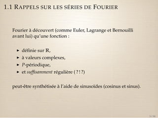 1.1 RAPPELS SUR LES SÉRIES DE FOURIER 
Fourier à découvert (comme Euler, Lagrange et Bernouilli 
avant lui) qu’une fonction : 
I définie sur R, 
I à valeurs complexes, 
I P-périodique, 
I et suffisamment régulière ( ? ! ?) 
peut-être synthétisée à l’aide de sinusoïdes (cosinus et sinus). 
3 / 50 
 