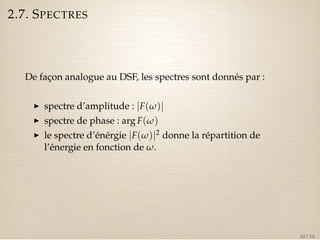 2.7. SPECTRES 
De façon analogue au DSF, les spectres sont donnés par : 
I spectre d’amplitude : jF(w)j 
I spectre de phase : arg F(w) 
I le spectre d’énérgie jF(w)j2 donne la répartition de 
l’énergie en fonction de w. 
30 / 50 
 