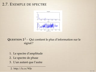 2.7. EXEMPLE DE SPECTRE 
QUESTION 2 2 - Qui contient le plus d’information sur le 
signal ? 
1. Le spectre d’amplitude 
2. Le spectre de phase 
3. L’un autant que l’autre 
2. http://lc.cx/WJe 
32 / 50 
 