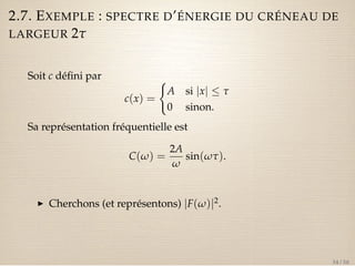 2.7. EXEMPLE : SPECTRE D’ÉNERGIE DU CRÉNEAU DE 
LARGEUR 2t 
Soit c défini par 
c(x) = 
( 
A si jxj  t 
0 sinon. 
Sa représentation fréquentielle est 
C(w) = 
2A 
w 
sin(wt). 
I Cherchons (et représentons) jF(w)j2. 
34 / 50 
 
