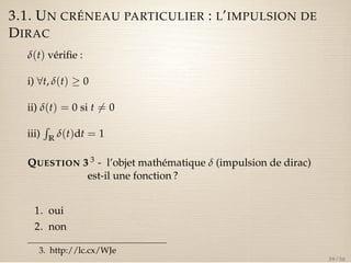 3.1. UN CRÉNEAU PARTICULIER : L’IMPULSION DE 
DIRAC 
d(t) vérifie : 
i) 8t, d(t)  0 
ii) d(t) = 0 si t6= 0 
iii) 
R 
R d(t)dt = 1 
QUESTION 3 3 - l’objet mathématique d (impulsion de dirac) 
est-il une fonction ? 
1. oui 
2. non 
3. http://lc.cx/WJe 
39 / 50 
 