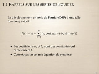 1.1 RAPPELS SUR LES SÉRIES DE FOURIER 
Le développement en série de Fourier (DSF) d’une telle 
fonction f s’écrit : 
f (t) = a0 + 
¥å 
n=1 
(an cos(nwt) + bn sin(nwt)) 
I Les coefficients an et bn sont des constantes qui 
caractérisent f . 
I Cette équation est une équation de synthèse. 
4 / 50 
 