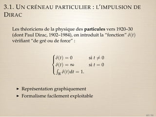 3.1. UN CRÉNEAU PARTICULIER : L’IMPULSION DE 
DIRAC 
Les théoriciens de la physique des particules vers 1920–30 
(dont Paul Dirac, 1902–1984), on introduit la “fonction” d(t) 
vérifiant “de gré ou de force” : 
8 
: 
d(t) = 0 si t6= 0 
dR(t) = ¥ si t = 0 
R d(t)dt = 1. 
I Représentation graphiquement 
I Formalisme facilement exploitable 
40 / 50 
 